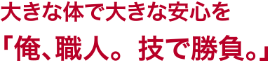 大きな体で大きな安心を「俺、職人。技で勝負。」