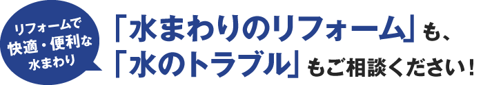 「水まわりのリフォーム 」も、「水のトラブル 」もご相談ください！